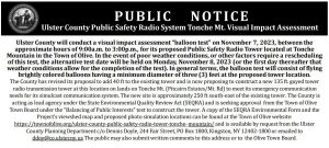 Ulster County will conduct a visual impact assessment“balloon test” on November 7, 2023, between theapproximate hours of 9:00a.m. to 3:00p.m., for its proposed Public Safety Radio Tower located at Tonche Mountain in the Town of Olive. In the event of poor weather conditions, or other factors require a rescheduling of this test, the alternative test date will be held on Monday, November 8, 2023 (or the first day thereafter that weather conditions allow for the completion of the test). In general terms, the balloon test will consist of flying brightly colored balloons having a minimum diameter of three (3) feet at the proposed tower location. The County has revised its proposal to add 40 ft to the existing tower and is now proposing to construct a new 135 ft. guyed tower radio transmission tower at this location on lands on Tonche Mt. (Pitcairn Estates/Mt. Rd) to meet its emergency communication needs for its simulcast communication system. The new site is approximately 250 ft south-east of the existing tower. The County is acting as lead agency under the State EnvironmentalQuality Review Act (SEQRA) and is seeking approval from the Town of Olive Town Board under the “Balancing of Public Interests”test to construct the tower. A copy of the SEQRA Environmental Form and the Project’s viewshed map and proposed photo simulation locations can be found at the Town of Olive website: https://townofolive.org/ulster-county-public-safety-radio-tower-tonche- mountain/ and is available by request from the Ulster County Planning Department c/o Dennis Doyle, 244 Fair Street, PO Box 1800, Kingston, NY 12402-1800 or emailed to ddoy@co.ulster.ny. us The public may also submit written comments to this address or to the Olive Town Board.